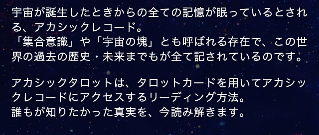 宇宙が誕生したときからの全ての記憶が眠っているとされる、アカシックレコード。「集合意識」や「宇宙の塊」とも呼ばれる存在で、この世
界の過去の歴史・未来までもが全て記されているのです。アカシックタロットは、タロットカードを用いてアカシックレコードにアクセスするリーディング方法。誰もが知りたかった真実を、今読み解きます。