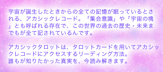 宇宙が誕生したときからの全ての記憶が眠っているとされる、アカシックレコード。「集合意識」や「宇宙の塊」とも呼ばれる存在で、この世
界の過去の歴史・未来までもが全て記されているのです。アカシックタロットは、タロットカードを用いてアカシックレコードにアクセスするリーディング方法。誰もが知りたかった真実を、今読み解きます。