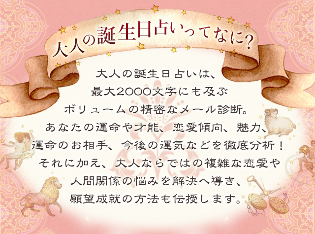 大人の誕生日占いってなに？/大人の誕生日占いは、最大2000文字にも及ぶボリュームの精密なメール診断。あなたの運命や才能、恋愛傾向、魅力、運命のお相手、今後の運気などを徹底分析！それに加え、大人ならではの複雑な恋愛や人間関係の悩みを解決へ導き、願望成就の方法も伝授いたします。