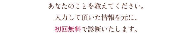 あなたのことを教えてください入力して頂いた情報をもとに、初回無料で診断いたします。